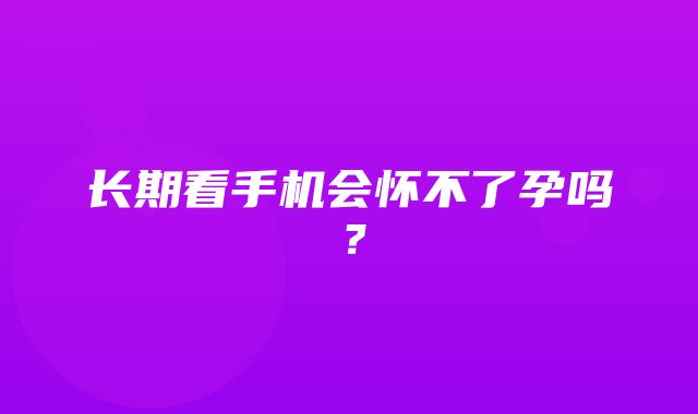 长期看手机会怀不了孕吗？