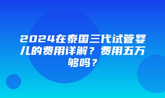 2024在泰国三代试管婴儿的费用详解？费用五万够吗？