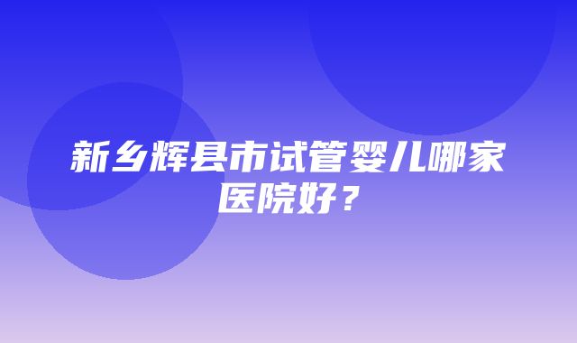 新乡辉县市试管婴儿哪家医院好？