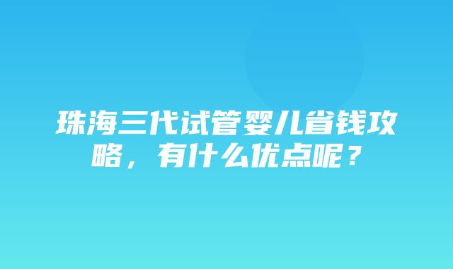 珠海三代试管婴儿省钱攻略，有什么优点呢？