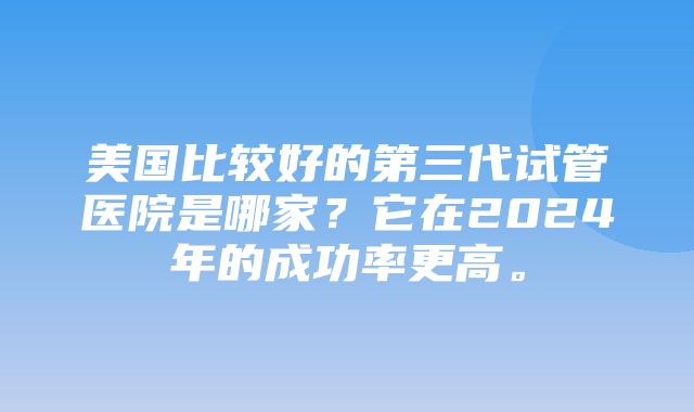 美国比较好的第三代试管医院是哪家？它在2024年的成功率更高。