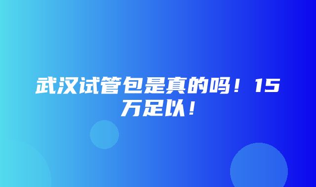 武汉试管包是真的吗！15万足以！