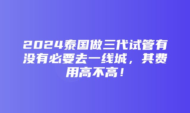 2024泰国做三代试管有没有必要去一线城，其费用高不高！