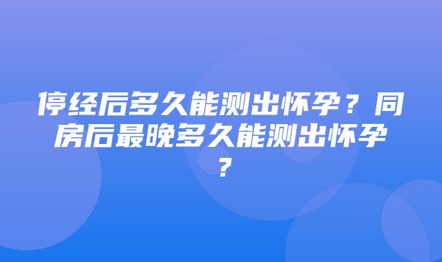 停经后多久能测出怀孕？同房后最晚多久能测出怀孕？