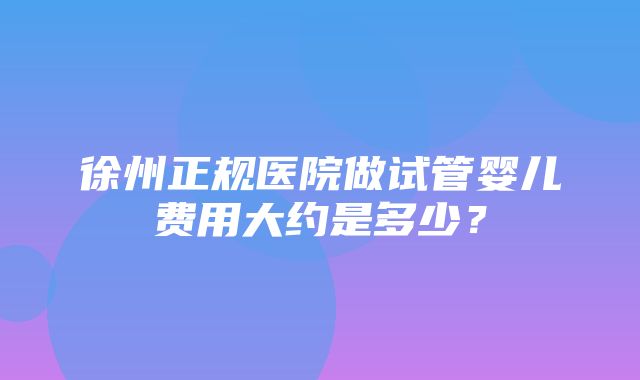 徐州正规医院做试管婴儿费用大约是多少？