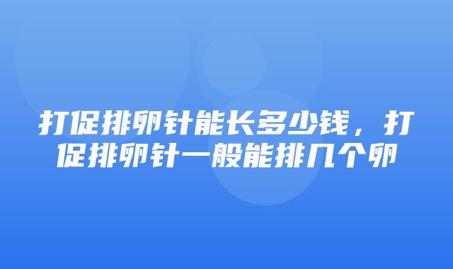 打促排卵针能长多少钱，打促排卵针一般能排几个卵