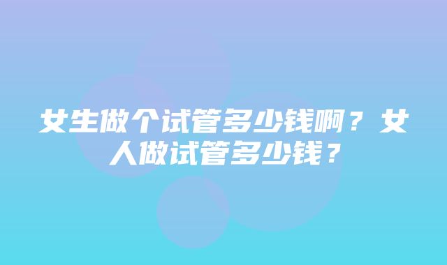 女生做个试管多少钱啊？女人做试管多少钱？