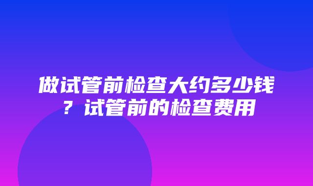 做试管前检查大约多少钱？试管前的检查费用