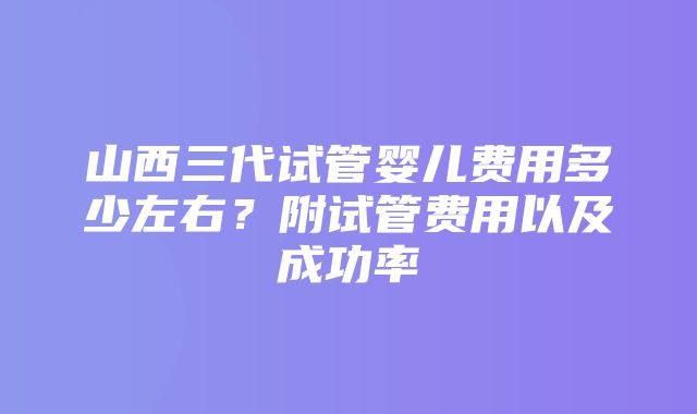 山西三代试管婴儿费用多少左右？附试管费用以及成功率