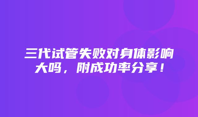 三代试管失败对身体影响大吗，附成功率分享！