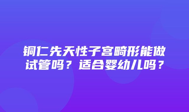 铜仁先天性子宫畸形能做试管吗？适合婴幼儿吗？