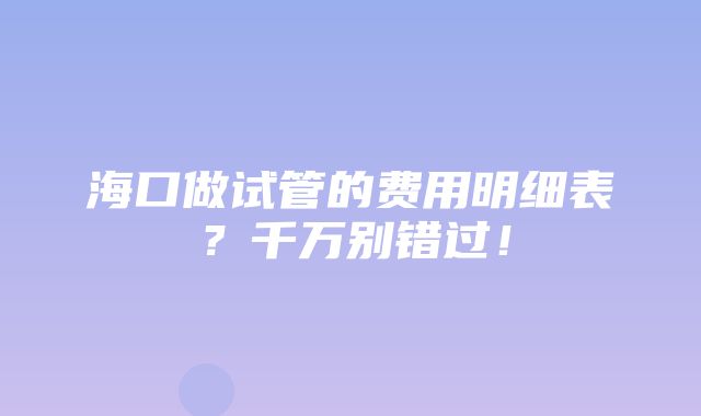 海口做试管的费用明细表？千万别错过！