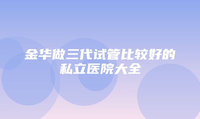 金华做三代试管比较好的私立医院大全