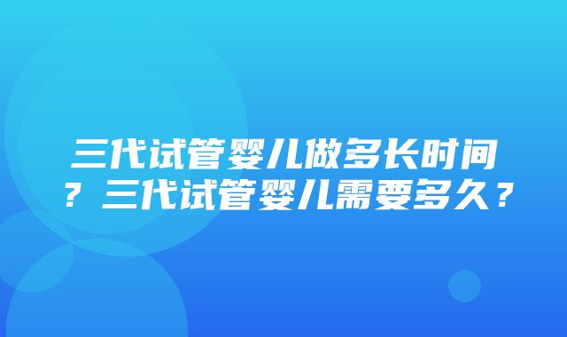 三代试管婴儿做多长时间？三代试管婴儿需要多久？