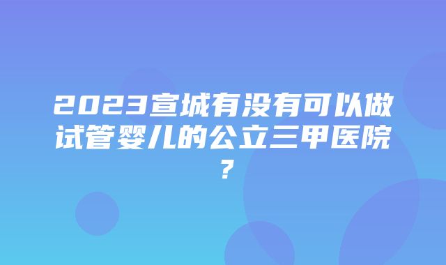 2023宣城有没有可以做试管婴儿的公立三甲医院？