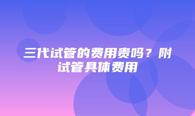 三代试管的费用贵吗？附试管具体费用