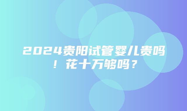 2024贵阳试管婴儿贵吗！花十万够吗？