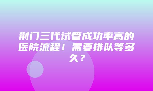 荆门三代试管成功率高的医院流程！需要排队等多久？