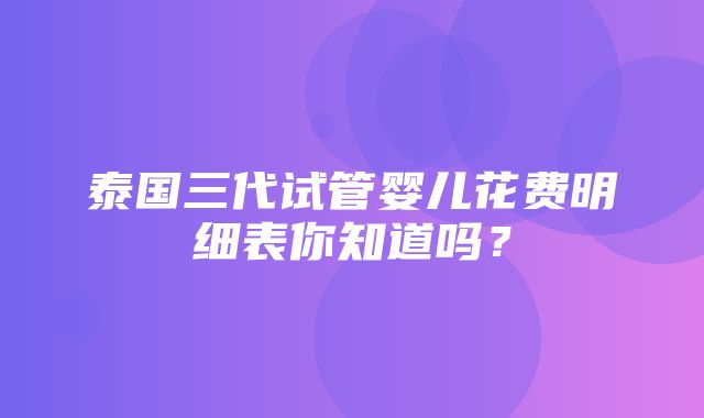 泰国三代试管婴儿花费明细表你知道吗？