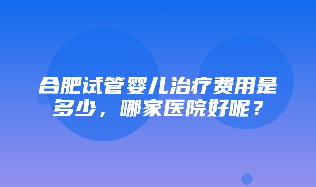 合肥试管婴儿治疗费用是多少，哪家医院好呢？