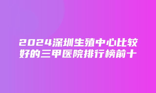 2024深圳生殖中心比较好的三甲医院排行榜前十