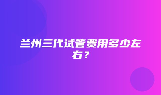 兰州三代试管费用多少左右？