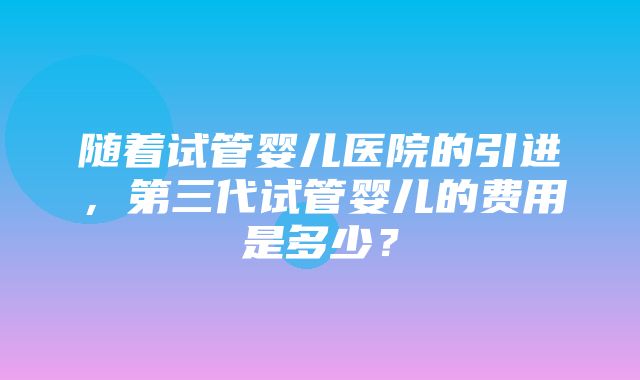 随着试管婴儿医院的引进，第三代试管婴儿的费用是多少？