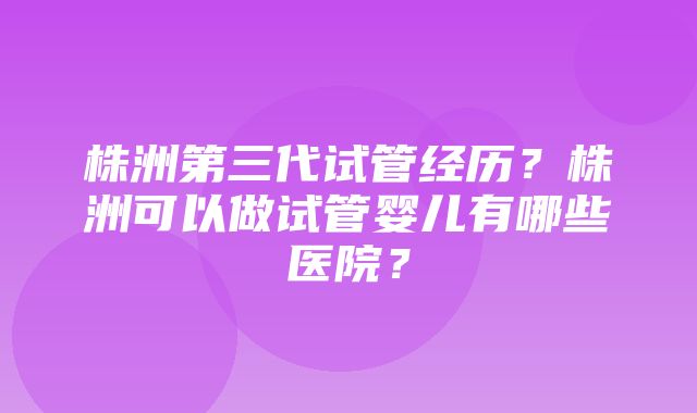 株洲第三代试管经历？株洲可以做试管婴儿有哪些医院？