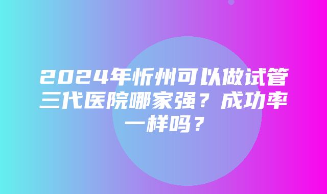 2024年忻州可以做试管三代医院哪家强？成功率一样吗？