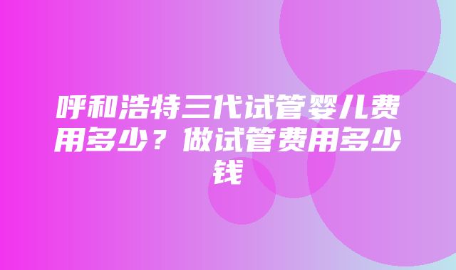 呼和浩特三代试管婴儿费用多少？做试管费用多少钱