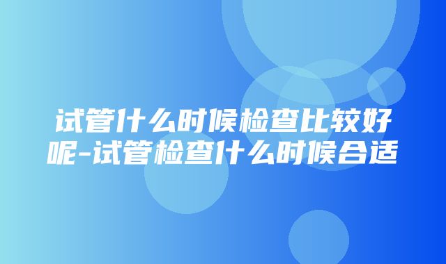 试管什么时候检查比较好呢-试管检查什么时候合适