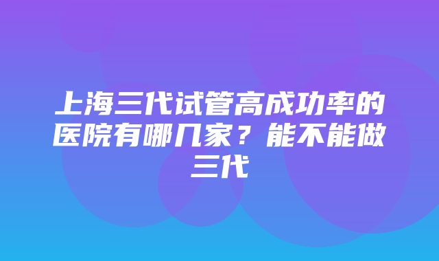 上海三代试管高成功率的医院有哪几家？能不能做三代