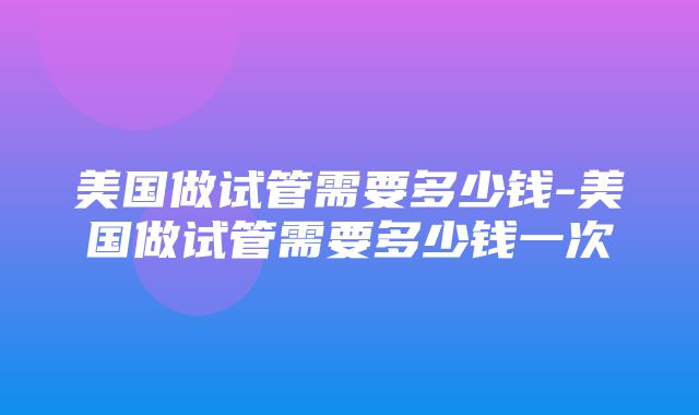 美国做试管需要多少钱-美国做试管需要多少钱一次