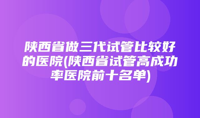 陕西省做三代试管比较好的医院(陕西省试管高成功率医院前十名单)