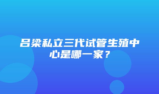 吕梁私立三代试管生殖中心是哪一家？