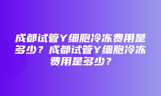 成都试管Y细胞冷冻费用是多少？成都试管Y细胞冷冻费用是多少？