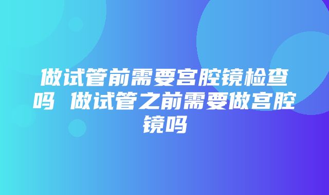 做试管前需要宫腔镜检查吗 做试管之前需要做宫腔镜吗