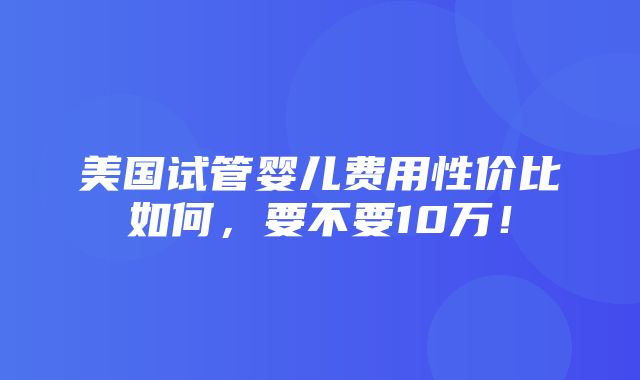 美国试管婴儿费用性价比如何，要不要10万！