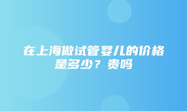 在上海做试管婴儿的价格是多少？贵吗