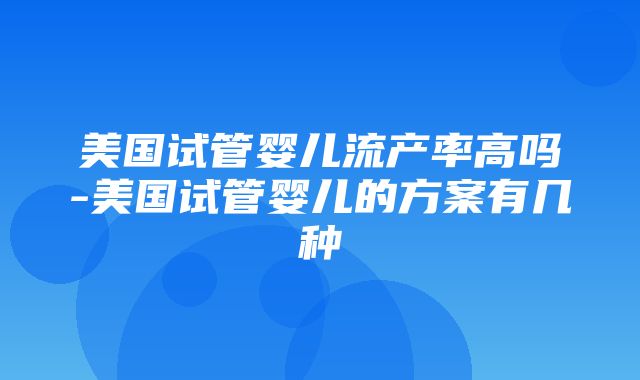 美国试管婴儿流产率高吗-美国试管婴儿的方案有几种