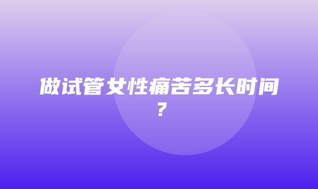 做试管女性痛苦多长时间？