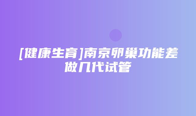 [健康生育]南京卵巢功能差做几代试管