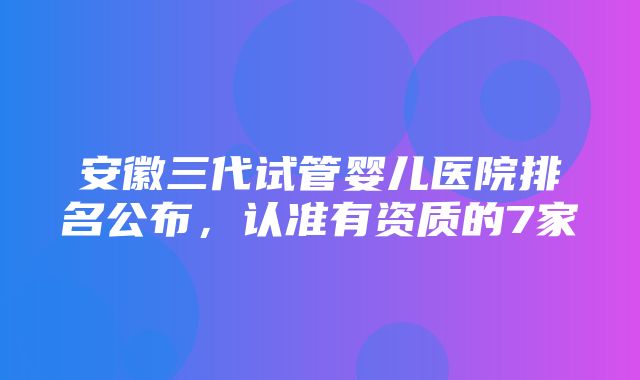 安徽三代试管婴儿医院排名公布，认准有资质的7家