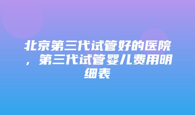 北京第三代试管好的医院，第三代试管婴儿费用明细表