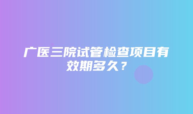 广医三院试管检查项目有效期多久？