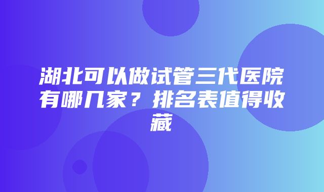 湖北可以做试管三代医院有哪几家？排名表值得收藏