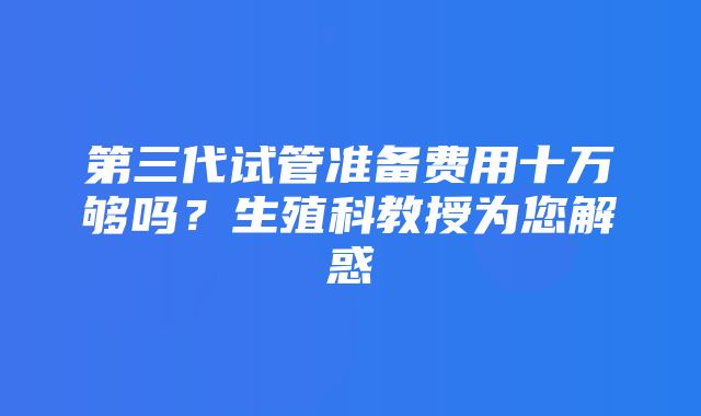 第三代试管准备费用十万够吗？生殖科教授为您解惑