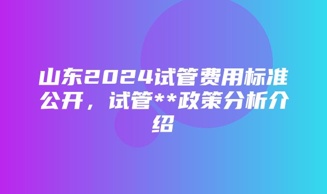 山东2024试管费用标准公开，试管**政策分析介绍