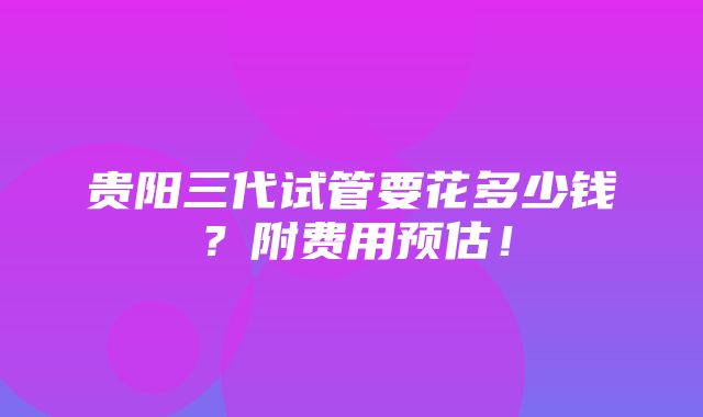 贵阳三代试管要花多少钱？附费用预估！