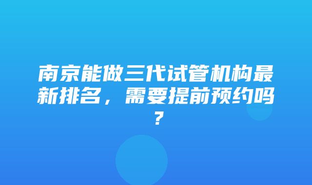 南京能做三代试管机构最新排名，需要提前预约吗？